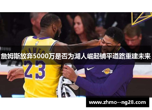 詹姆斯放弃5000万是否为湖人崛起铺平道路重建未来 詹姆斯放弃5000万是否为湖人崛起铺平道路重建未来