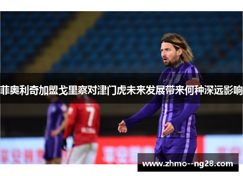 菲奥利奇加盟戈里察对津门虎未来发展带来何种深远影响