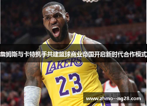 詹姆斯与卡特携手共建篮球商业帝国开启新时代合作模式