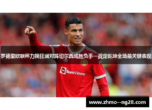 罗德里欧联杯力挽狂澜对阵切尔西成胜负手一战定乾坤全场最关键表现