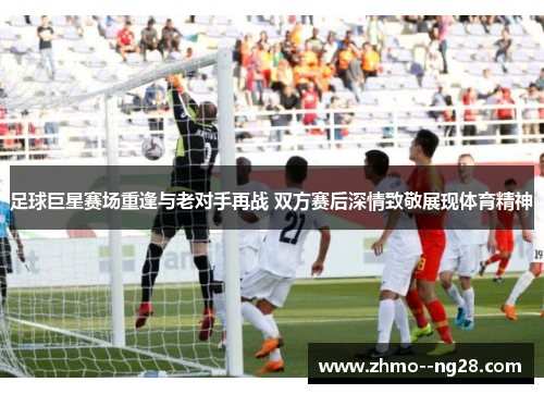 足球巨星赛场重逢与老对手再战 双方赛后深情致敬展现体育精神 足球巨星赛场重逢与老对手再战 双方赛后深情致敬展现体育精神