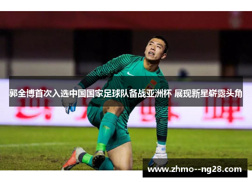 郭全博首次入选中国国家足球队备战亚洲杯 展现新星崭露头角 郭全博首次入选中国国家足球队备战亚洲杯 展现新星崭露头角