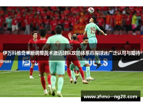 伊万科维奇果断调整战术激活球队攻防体系赢得球迷广泛认可与期待 伊万科维奇果断调整战术激活球队攻防体系赢得球迷广泛认可与期待