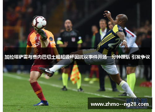 加拉塔萨雷与费内巴切土超超级杯因抗议事件开场一分钟腰斩 引发争议 加拉塔萨雷与费内巴切土超超级杯因抗议事件开场一分钟腰斩 引发争议