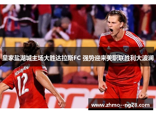 皇家盐湖城主场大胜达拉斯FC 强势迎来美职联胜利大波澜